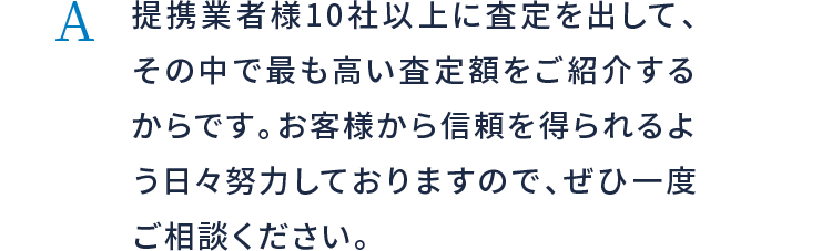 提携業者様10社以上に査定を出して、その中で最も高い査定額をご紹介するからです。お客様から信頼を得られるよう日々努力しておりますので、ぜひ一度ご相談ください。
