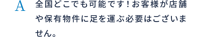 全国どこでも可能です！お客様が店舗や保有物件に足を運ぶ必要はございません。