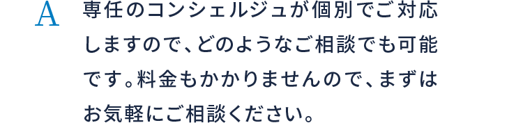 専任のコンシェルジュが個別でご対応しますので、どのようなご相談でも可能です。料金もかかりませんので、まずはお気軽にご相談ください。