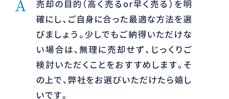 売却の目的（高く売るor早く売る）を明確にし、ご自身に合った最適な方法を選びましょう。少しでもご納得いただけない場合は、無理に売却せず、じっくりご検討いただくことをおすすめします。その上で、弊社をお選びいただけたら嬉しいです。