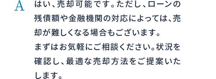 はい、売却可能です。ただし、ローンの残債額や金融機関の対応によっては、売却が難しくなる場合もございます。まずはお気軽にご相談ください。状況を確認し、最適な売却方法をご提案いたします。